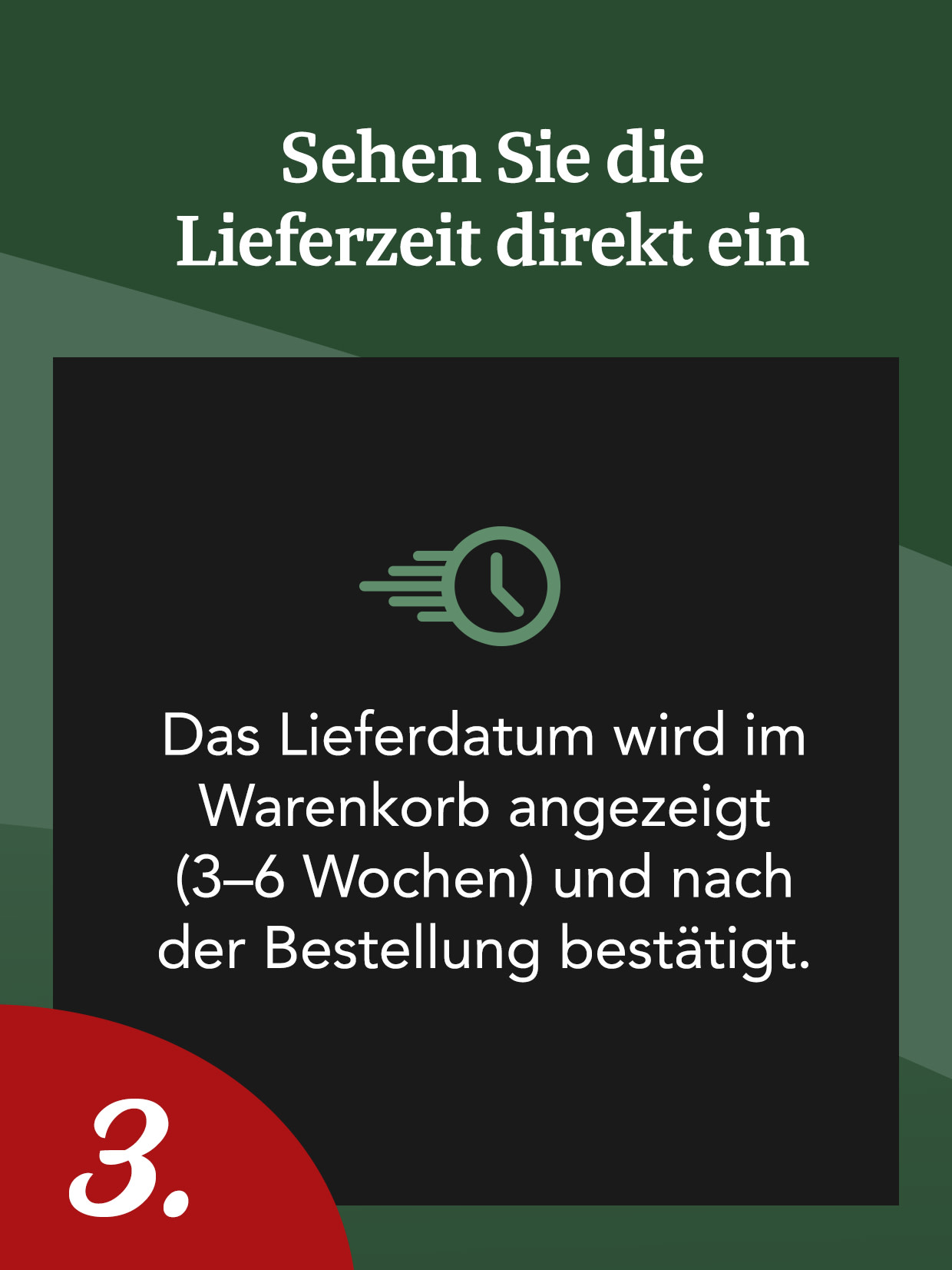 Sehen Sie die Lieferzeit direkt ein. Das Lieferdatum wird im Warenkorb angezeigt (3–6 Wochen) und nach der Bestellung bestätigt. 3.

This text is already in German (de-DE). If you need any adjustments or a different tone, please let me know!