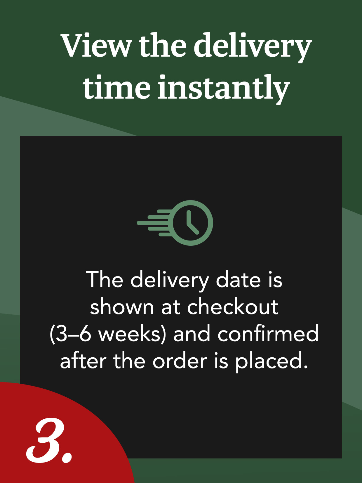 View the delivery time directly. The delivery date will be displayed in the basket (3–6 weeks) and confirmed after you place your order.